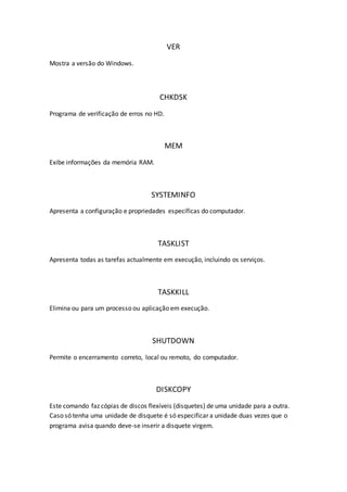VER
Mostra a versão do Windows.
CHKDSK
Programa de verificação de erros no HD.
MEM
Exibe informações da memória RAM.
SYSTEMINFO
Apresenta a configuração e propriedades específicas do computador.
TASKLIST
Apresenta todas as tarefas actualmente em execução, incluindo os serviços.
TASKKILL
Elimina ou para um processo ou aplicação em execução.
SHUTDOWN
Permite o encerramento correto, local ou remoto, do computador.
DISKCOPY
Este comando faz cópias de discos flexíveis (disquetes) de uma unidade para a outra.
Caso só tenha uma unidade de disquete é só especificar a unidade duas vezes que o
programa avisa quando deve-se inserir a disquete virgem.
 