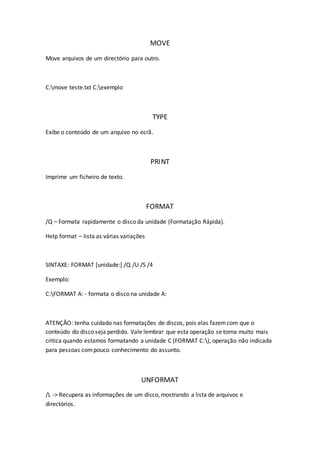 MOVE
Move arquivos de um directório para outro.
C:move teste.txt C:exemplo
TYPE
Exibe o conteúdo de um arquivo no ecrã.
PRINT
Imprime um ficheiro de texto.
FORMAT
/Q – Formata rapidamente o disco da unidade (Formatação Rápida).
Help format – lista as várias variações
SINTAXE: FORMAT [unidade:] /Q /U /S /4
Exemplo:
C:FORMAT A: - formata o disco na unidade A:
ATENÇÃO: tenha cuidado nas formatações de discos, pois elas fazemcom que o
conteúdo do disco seja perdido. Vale lembrar que esta operação se torna muito mais
critica quando estamos formatando a unidade C (FORMAT C:), operação não indicada
para pessoas compouco conhecimento do assunto.
UNFORMAT
/L -> Recupera as informações de um disco, mostrando a lista de arquivos e
directórios.
 