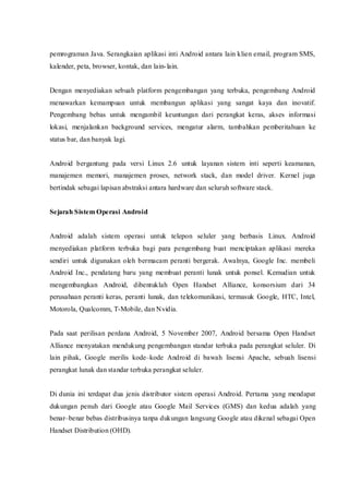 pemrograman Java. Serangkaian aplikasi inti Android antara lain klien email, program SMS,
kalender, peta, browser, kontak, dan lain-lain.
Dengan menyediakan sebuah platform pengembangan yang terbuka, pengembang Android
menawarkan kemampuan untuk membangun aplikasi yang sangat kaya dan inovatif.
Pengembang bebas untuk mengambil keuntungan dari perangkat keras, akses informasi
lokasi, menjalankan background services, mengatur alarm, tambahkan pemberitahuan ke
status bar, dan banyak lagi.
Android bergantung pada versi Linux 2.6 untuk layanan sistem inti seperti keamanan,
manajemen memori, manajemen proses, network stack, dan model driver. Kernel juga
bertindak sebagai lapisan abstraksi antara hardware dan seluruh software stack.
Sejarah Sistem Operasi Android
Android adalah sistem operasi untuk telepon seluler yang berbasis Linux. Android
menyediakan platform terbuka bagi para pengembang buat menciptakan aplikasi mereka
sendiri untuk digunakan oleh bermacam peranti bergerak. Awalnya, Google Inc. membeli
Android Inc., pendatang baru yang membuat peranti lunak untuk ponsel. Kemudian untuk
mengembangkan Android, dibentuklah Open Handset Alliance, konsorsium dari 34
perusahaan peranti keras, peranti lunak, dan telekomunikasi, termasuk Google, HTC, Intel,
Motorola, Qualcomm, T-Mobile, dan Nvidia.
Pada saat perilisan perdana Android, 5 November 2007, Android bersama Open Handset
Alliance menyatakan mendukung pengembangan standar terbuka pada perangkat seluler. Di
lain pihak, Google merilis kode–kode Android di bawah lisensi Apache, sebuah lisensi
perangkat lunak dan standar terbuka perangkat seluler.
Di dunia ini terdapat dua jenis distributor sistem operasi Android. Pertama yang mendapat
dukungan penuh dari Google atau Google Mail Services (GMS) dan kedua adalah yang
benar–benar bebas distribusinya tanpa dukungan langsung Google atau dikenal sebagai Open
Handset Distribution (OHD).
 