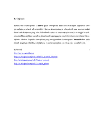Kesimpulan
Pemakaian sistem operasi Android pada smartphone pada saat ini banyak digunakan oleh
perusahaan penghasil telepon seluler. Karena keunggulannya sebagai software yang memakai
basis kode komputer yang bisa didistribusikan secara terbuka (open source) sehingga banyak
sekali aplikasi-aplikasi yang bisa diunduh oleh penggguna smartphone tanpa membayar biaya
aplikasi tersebut. Diyakini smartphone yang menggunakan sistem operasi Android akan lebih
murah harganya dibanding smartphone yang menggunakan sistem operasi yang berbayar.
Referensi :
http://www.android.com
http://id.wikipedia.org/wiki/Android_(sistem_operasi)
http://id.wikipedia.org/wiki/Sistem_operasi
http://id.wikipedia.org/wiki/Telepon_pintar
 