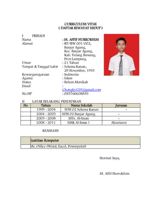 CURRICULUM VITAE
( DAFTAR RIWAYAT HIDUP )
I PRIBADI
Nama : M. AFFIF NURROKHIM
Alamat : RT/RW 001/002,
Banjar Agung,
Kec. Banjar Agung,
Kab. Tulang Bawang,
Prov.Lampung.
Umur : 21 Tahun
Tempat & Tanggal Lahir : Seluma Kanan,
29 November, 1993
Kewarganegaraan : Indonesia
Agama : Islam
Status : Belum Menikah
Email :
Chongky129@gmail.com
No.HP : 085766608893
II LATAR BELAKANG PENDIDIKAN
No Tahun Nama Sekolah Jurusan
1 1999 - 2004 SDN 02 Seluma Kanan -
2 2004 - 2005 SDN 02 Banjar Agung -
3 2005 - 2008 MTs. Al-Iman -
4 2008 - 2011 SMK Al-Iman 1 Akuntansi
I
I
I
KEAHLIAN
N
o
Keahlian Komputer
1Ms. Office (Word, Excel, Powerpoint)
Hormat Saya,
M. Affif Nurrokhim
 