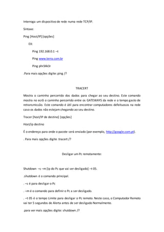 Interroga um dispositivo de rede numa rede TCP/IP.
Sintaxe:
Ping [Host/IP] [opções]
EX:
Ping 192.168.0.1 –t
Ping www.terra.com.br
Ping phr34k3r
.Para mais opções digite: ping /?
TRACERT
Mostra o caminho percorrido dos dados para chegar ao seu destino. Este comando
mostra no ecrã o caminho percorrido entre os GATEWAYS da rede e o tempo gasto de
retransmissão. Este comando é útil para encontrar computadores defeituosos na rede
caso os dados não estejam chegando ao seu destino.
Tracer [host/IP de destino] [opções]
Host/ip destino
É o endereço para onde o pacote será enviado (por exemplo, http://google.com.pt).
. Para mais opções digite :tracert /?
Desligar um Pc remotamente:
Shutdown –s –m [ip do Pc que vai ser desligado] –t 05.
.shutdown é o comando principal.
. –s é para desligar o Pc
. –m é o comando para definir o Pc a ser desligado.
. –t 05 é o tempo Limite para desligar o Pc remoto. Neste caso, o Computador Remoto
vai ter 5 segundos de Alerta antes de ser desligado Normalmente.
.para ver mais opções digite: shutdown /?
 