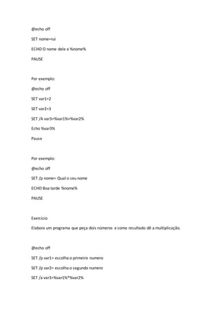 @echo off
SET nome=rui
ECHO O nome dele e %nome%
PAUSE
Por exemplo:
@echo off
SET var1=2
SET var2=3
SET /A var3=%var1%+%var2%
Echo %var3%
Pause
Por exemplo:
@echo off
SET /p nome= Qual o seu nome
ECHO Boa tarde %nome%
PAUSE
Exercício
Elabora um programa que peça dois números e como resultado dê a multiplicação.
@echo off
SET /p var1= escolha o primeiro numero
SET /p var2= escolha o segundo numero
SET /a var3=%var1%*%var2%
 