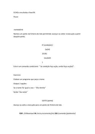 ECHO o resultado e %var3%
Pause
:nomedolink
Nomeia um ponto do ficheiro do lote permitindo avançar ou voltar á execução a partir
daquele ponto.
IF [condição] (
[ação]
)ELSE(
[acção2]
)
Este é um comando condicional. “ Se condição faça ação, senão faça acção2”.
Exercicio
Elabore um programa que peça o nome.
Output 2 opções:
Se o nome for igual a ana – “Ola Aninha”
Senão “ola nome”
GOTO [ponto]
Avança ou volta a execução para um ponto do ficheiro de lote.
FOR /L%%variavel IN (inicio,incremento,fim) DO (comando [parâmetro]
 