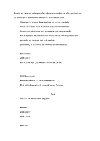 Repete um comando várias vezes fazendo incrementações até o fim ser atingindo.
/L, é uma opção do comando FOR que faz as incrementações.
%%variavel, é o nome da variável que vai ser incrementada.
Inicio, é o valor de inicio da variável que será incrementada.
Incremento, número que será somando a cada incrementação.
fim, a repetição irá acabar quando o valor da variável atingir este valor.
comando, um comando que será repetido.
[parâmetro], o parâmetro do comando que será repetido.
Por exemplo:
@ECHO OFF
FOR /L %%a IN(1,1,5) DO ECHO O valor de A é %%a
REM [Comentário]
Este comando não faz absolutamente nada.
Ele é utilizado para inserir comentários nos ficheiros.
Start
Inicializa um aplicativo ou programa.
Exemplo:
@ECHO OFF
Start cal.exe
_________________________________________________________________
Exercício
 