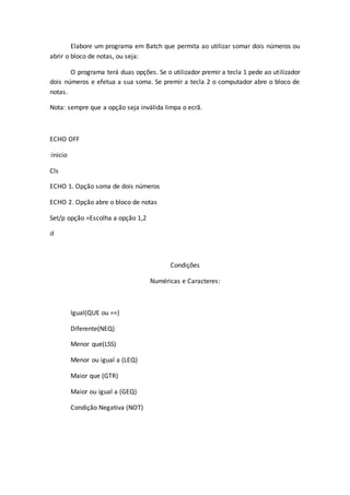 Elabore um programa em Batch que permita ao utilizar somar dois números ou
abrir o bloco de notas, ou seja:
O programa terá duas opções. Se o utilizador premir a tecla 1 pede ao utilizador
dois números e efetua a sua soma. Se premir a tecla 2 o computador abre o bloco de
notas.
Nota: sempre que a opção seja inválida limpa o ecrã.
ECHO OFF
:inicio
Cls
ECHO 1. Opção soma de dois números
ECHO 2. Opção abre o bloco de notas
Set/p opção =Escolha a opção 1,2
if
Condições
Numéricas e Caracteres:
Igual(QUE ou ==)
Diferente(NEQ)
Menor que(LSS)
Menor ou igual a (LEQ)
Maior que (GTR)
Maior ou igual a (GEQ)
Condição Negativa (NOT)
 