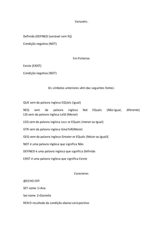 Variavéis:
Definido (DEFINED [variável sem %])
Condição negativa (NOT)
Em Ficheiros
Existe (EXIST)
Condição negativa (NOT)
Os símbolos anteriores vêm das seguintes fontes:
QUE vem da palavra inglesa EQUals (igual)
NEQ vem da palavra inglesa Not EQuals (Não-Igual, diferente)
LSS vem da palavra inglesa LeSS (Menor)
LEQ vem da palavra inglesa Less or EQuals (menor ou Igual)
GTR vem da palavra inglesa GreaTeR(Maior)
GEQ vem da palavra inglesa Greater or EQuals (Maior ou Igual)(
NOT é uma palavra inglesa que significa Não
DEFINED é uma palavra inglesa que significa Definido
EXIST é uma palavra inglesa que significa Existe
Caracteres
@ECHO OFF
SET nome 1=Ana
Set nome 2=Danielle
REN O resultado da condição abaixo será positivo
 