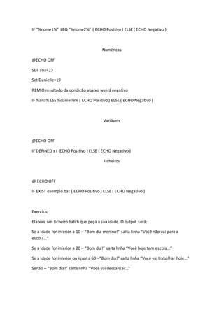 IF “%nome1%” LEQ “%nome2%” ( ECHO Positivo ) ELSE ( ECHO Negativo )
Numéricas
@ECHO OFF
SET ana=23
Set Danielle=19
REM O resultado da condição abaixo wserá negativo
IF %ana% LSS %danielle% ( ECHO Positivo ) ELSE ( ECHO Negativo )
Variáveis
@ECHO OFF
IF DEFINED x ( ECHO Positivo ) ELSE ( ECHO Negativo )
Ficheiros
@ ECHO OFF
IF EXIST exemplo.bat ( ECHO Positivo ) ELSE ( ECHO Negativo )
Exercício
Elabore um ficheiro batch que peça a sua idade. O output será:
Se a idade for inferior a 10 – “Bom dia menino!” salta linha “Você não vai para a
escola…”
Se a idade for inferior a 20 – “Bom dia!” salta linha “Você hoje tem escola…”
Se a idade for inferior ou igual a 60 –“Bom dia!” salta linha “Você vai trabalhar hoje…”
Senão – “Bom dia!” salta linha “Você vai descansar…”
 