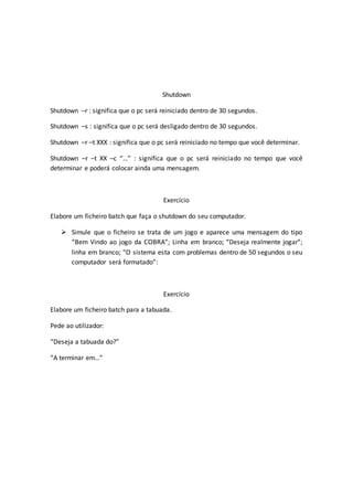 Shutdown
Shutdown –r : significa que o pc será reiniciado dentro de 30 segundos.
Shutdown –s : significa que o pc será desligado dentro de 30 segundos.
Shutdown –r –t XXX : significa que o pc será reiniciado no tempo que você determinar.
Shutdown –r –t XX –c “…” : significa que o pc será reiniciado no tempo que você
determinar e poderá colocar ainda uma mensagem.
Exercício
Elabore um ficheiro batch que faça o shutdown do seu computador.
 Simule que o ficheiro se trata de um jogo e aparece uma mensagem do tipo
“Bem Vindo ao jogo da COBRA”; Linha em branco; “Deseja realmente jogar”;
linha em branco; “O sistema esta com problemas dentro de 50 segundos o seu
computador será formatado”:
Exercício
Elabore um ficheiro batch para a tabuada.
Pede ao utilizador:
“Deseja a tabuada do?”
“A terminar em…”
 
