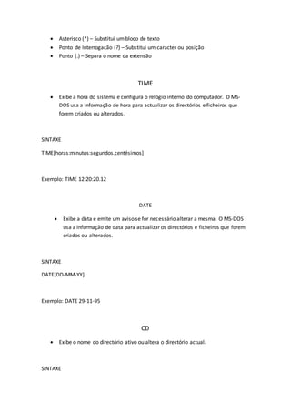  Asterisco (*) – Substitui um bloco de texto
 Ponto de Interrogação (?) – Substitui um caracter ou posição
 Ponto (.) – Separa o nome da extensão
TIME
 Exibe a hora do sistema e configura o relógio interno do computador. O MS-
DOS usa a informação de hora para actualizar os directórios e ficheiros que
forem criados ou alterados.
SINTAXE
TIME[horas:minutos:segundos.centésimos]
Exemplo: TIME 12:20:20.12
DATE
 Exibe a data e emite um aviso se for necessário alterar a mesma. O MS-DOS
usa a informação de data para actualizar os directórios e ficheiros que forem
criados ou alterados.
SINTAXE
DATE[DD-MM-YY]
Exemplo: DATE 29-11-95
CD
 Exibe o nome do directório ativo ou altera o directório actual.
SINTAXE
 