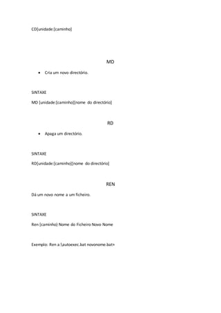 CD[unidade:[caminho]
MD
 Cria um novo directório.
SINTAXE
MD [unidade:[caminho][nome do directório]
RD
 Apaga um directório.
SINTAXE
RD[unidade:[caminho][nome do directório]
REN
Dá um novo nome a um ficheiro.
SINTAXE
Ren [caminho) Nome do Ficheiro Novo Nome
Exemplo: Ren a:autoexec.bat novonome.bat+
 