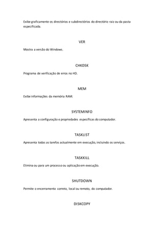 Exibe graficamente os directórios e subdirectórios do directório raiz ou da pasta
especificada.
VER
Mostra a versão do Windows.
CHKDSK
Programa de verificação de erros no HD.
MEM
Exibe informações da memória RAM.
SYSTEMINFO
Apresenta a configuração e propriedades específicas do computador.
TASKLIST
Apresenta todas as tarefas actualmente em execução, incluindo os serviços.
TASKKILL
Elimina ou para um processo ou aplicação em execução.
SHUTDOWN
Permite o encerramento correto, local ou remoto, do computador.
DISKCOPY
 