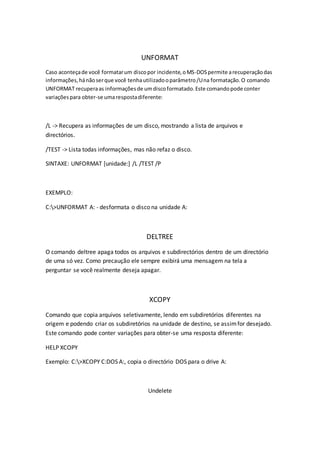UNFORMAT
Caso aconteçade você formatarum discopor incidente,oMS-DOSpermite arecuperaçãodas
informações,hánãoserque você tenhautilizadooparâmetro/Una formatação.O comando
UNFORMAT recuperaas informaçõesde umdiscoformatado.Este comandopode conter
variaçõespara obter-se umarespostadiferente:
/L -> Recupera as informações de um disco, mostrando a lista de arquivos e
directórios.
/TEST -> Lista todas informações, mas não refaz o disco.
SINTAXE: UNFORMAT [unidade:] /L /TEST /P
EXEMPLO:
C:>UNFORMAT A: - desformata o disco na unidade A:
DELTREE
O comando deltree apaga todos os arquivos e subdirectórios dentro de um directório
de uma só vez. Como precaução ele sempre exibirá uma mensagem na tela a
perguntar se você realmente deseja apagar.
XCOPY
Comando que copia arquivos seletivamente, lendo em subdiretórios diferentes na
origem e podendo criar os subdiretórios na unidade de destino, se assimfor desejado.
Este comando pode conter variações para obter-se uma resposta diferente:
HELP XCOPY
Exemplo: C:>XCOPY C:DOS A:, copia o directório DOS para o drive A:
Undelete
 