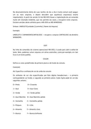 No desenvolvimento diário de suas tarefas do dia a dia é muito comum você apagar
um ou mais arquivos, e depois descobrir que aqueles(s) arquivos(s) era(m)
importante(s). A partir da versão 5.0 do MS-DOS houve a implantação de um comando
muito útil chamado Undelete, que nos permite (ás vezes…) recuperar estes arquivos.
Existem versões deste utilitário para o MS-DOS ou MS-WINDOWS:
Sintaxe: UNDELETE[unidade:] [caminho] { Nome do Arquivo}
Exemplo:
UNDELETE C:WINWORDCARTAS.DOC – recupera o arquivo CARTAS.DOC do diretório
WINWORD.
EDIT
Na linha de comandos do sistema operacional MS-DOS, é usado para abrir o editor de
texto. Nele, podemos salvar arquivos em várias extensões; como por exemplo, em .bat
Esse é um teste padrão.
COLOR
Define as cores predefinidas do primeiro plano e do fundo da consola.
Color[atr]
Atr Especifica o atributo de cor da saída da consola
Os atributos de cor são especificados por Dois dígitos hexadecimais – o primeiro
correspondente ao fundo; o segundo ao primeiro plano. Cada d´gito pode ter um dos
seguintes valores:
0 = Preto 8 = Cinzento
1 = Azul 9 = Azul Claro
2 = Verde A = Verde pálido
3 = Azul Marinho B = Azul Marinho pálido
4 = Vermelho C = Vermelho pálido
5 = Púrpura D = Lilás
6 = Amarelo E = Amarelo claro
7 = Branco F = Branco brilhante
 