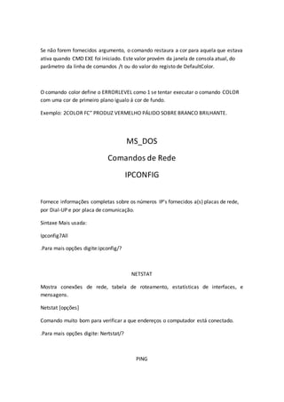 Se não forem fornecidos argumento, o comando restaura a cor para aquela que estava
ativa quando CMD EXE foi iniciado. Este valor provém da janela de consola atual, do
parâmetro da linha de comandos /t ou do valor do registo de DefaultColor.
O comando color define o ERRORLEVEL como 1 se tentar executar o comando COLOR
com uma cor de primeiro plano igualo á cor de fundo.
Exemplo: 2COLOR FC” PRODUZ VERMELHO PÁLIDO SOBRE BRANCO BRILHANTE.
MS_DOS
Comandos de Rede
IPCONFIG
Fornece informações completas sobre os números IP’s fornecidos a(s) placas de rede,
por Dial-UP e por placa de comunicação.
Sintaxe Mais usada:
Ipconfig7All
.Para mais opções digite:ipconfig/?
NETSTAT
Mostra conexões de rede, tabela de roteamento, estatísticas de interfaces, e
mensagens.
Netstat [opções]
Comando muito bom para verificar a que endereços o computador está conectado.
.Para mais opções digite: Nertstat/?
PING
 