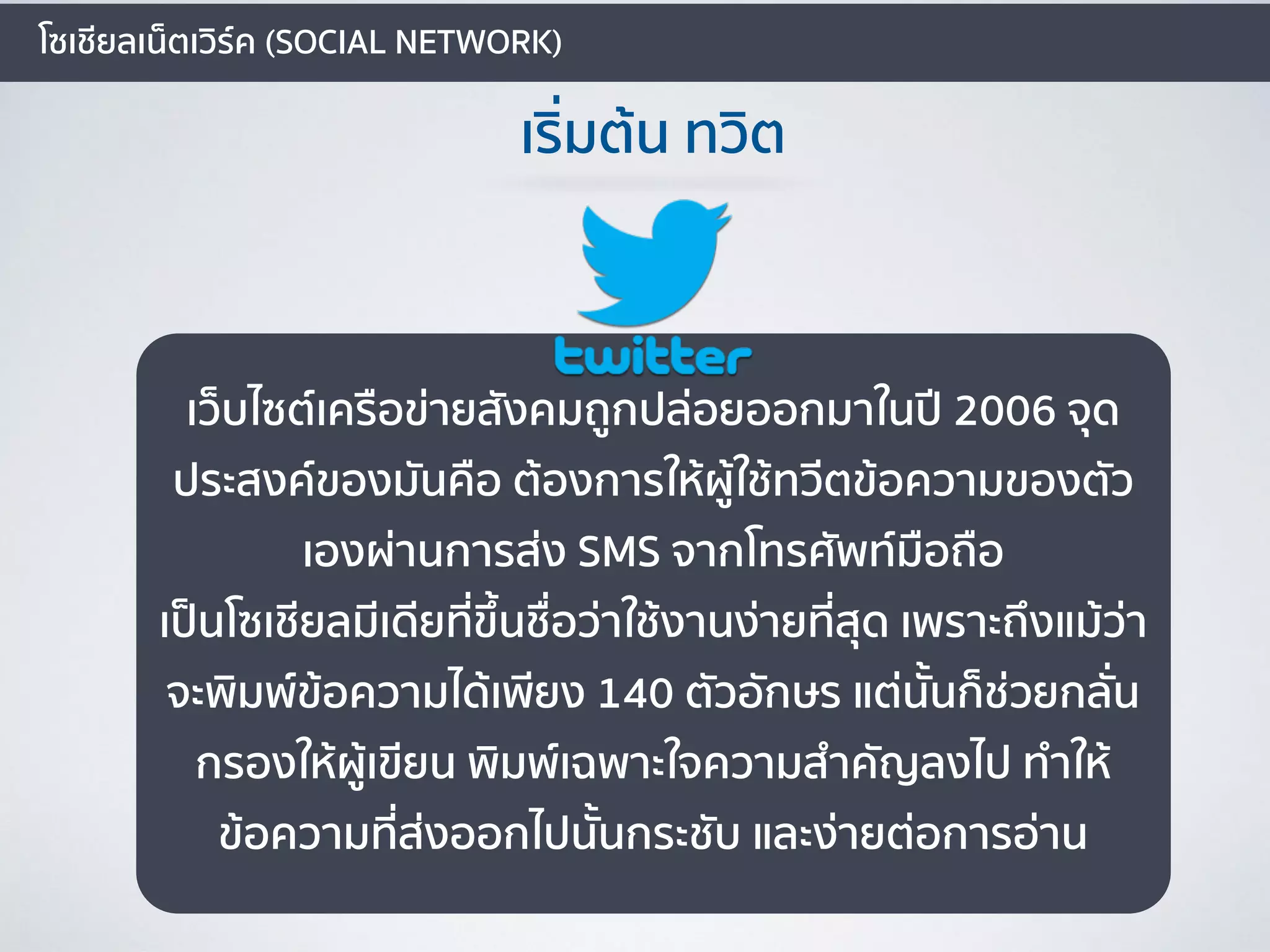 โซเชียลเน็ตเวิร์ค (SOCIAL NETWORK)
เริ่มต้น ทวิต
เว็บไซต์เครือข่ายสังคมถูกปล่อยออกมาในปี 2006 จุด
ประสงค์ของมันคือ ต้องการให้ผู้ใช้ทวีตข้อความของตัว
เองผ่านการส่ง SMS จากโทรศัพท์มือถือ
เป็นโซเชียลมีเดียที่ขึ้นชื่อว่าใช้งานง่ายที่สุด เพราะถึงแม้ว่า
จะพิมพ์ข้อความได้เพียง 140 ตัวอักษร แต่นั้นก็ช่วยกลั่น
กรองให้ผู้เขียน พิมพ์เฉพาะใจความสำคัญลงไป ทำให้
ข้อความที่ส่งออกไปนั้นกระชับ และง่ายต่อการอ่าน
 