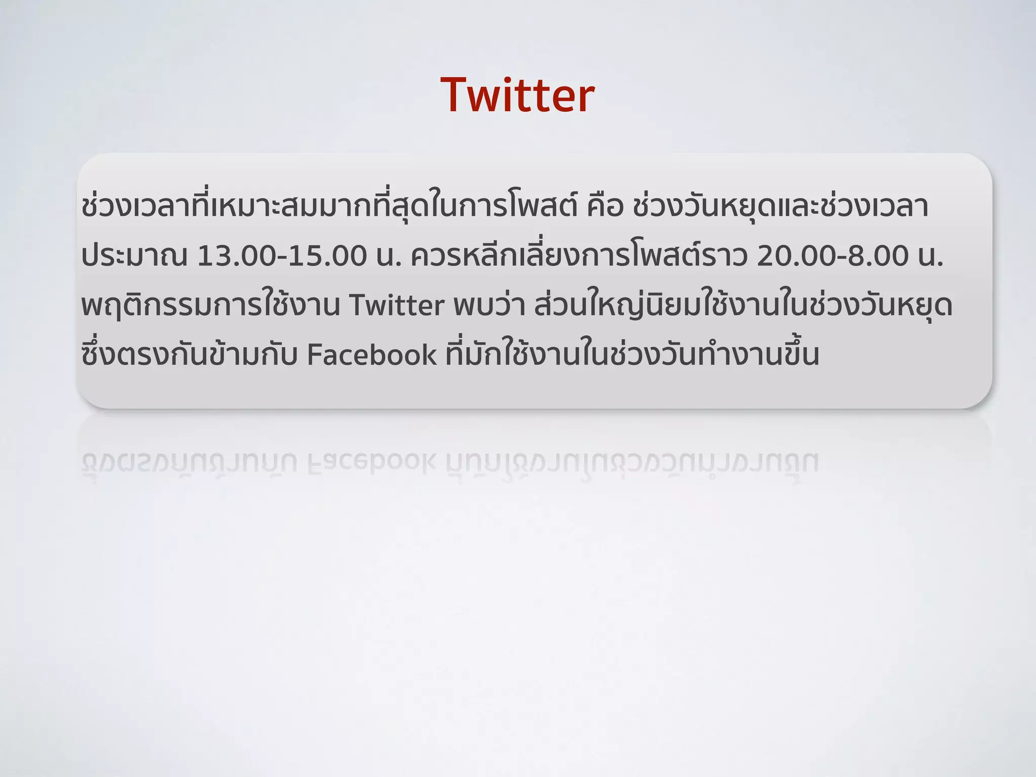 ช่วงเวลาที่เหมาะสมมากที่สุดในการโพสต์ คือ ช่วงวันหยุดและช่วงเวลา
ประมาณ 13.00-15.00 น. ควรหลีกเลี่ยงการโพสต์ราว 20.00-8.00 น.
พฤติกรรมการใช้งาน Twitter พบว่า ส่วนใหญ่นิยมใช้งานในช่วงวันหยุด
ซึ่งตรงกันข้ามกับ Facebook ที่มักใช้งานในช่วงวันทำงานขึ้น
Twitter
 