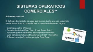 SISTEMAS OPERATICOS
COMERCIALES**
Software Comercial
El Software Comercial o es aquel que tiene un dueño y su uso se permite
mediante una licencia comercial y en la mayoría de las veces pagada.
- Sistema operativo Windows
- Paquete de oficina Office (Word, Excel, Power Point)
- Aplicación para el tratamiento de imágenes Photoshop
- Suite para desarrollo web Dreamweaver, Flash y Fireworks
- Software para diseño gráfico vectorial Corel Draw
 
