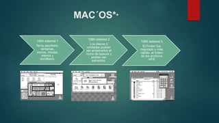 MAC´OS**
1984 sistema 1
Tenía escritorio,
ventanas,
iconos, mouse,
menús y
scrollbars.
1985 sistema 2
Los discos o
unidades podían
ser arrastrados al
icono de basura y
podían ser
extraídos.
1986 sistema 3
El Finder fue
mejorado y más
rápido, el orden
de los archivos
HFS
 