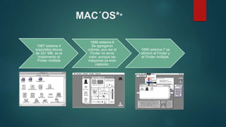 MAC´OS**
1987 sistema 4
soportaba discos
de 32+ MB, se le
implemento el
Finder múltiple
1988 sistema 6
Se agregaron
colores, aun así el
Finder no tenía
color, aunque las
máquinas ya eran
capaces.
1990 sistema 7 se
eliminó el Finder y
el Finder múltiple.
 