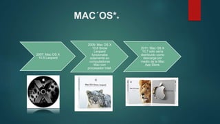 MAC´OS**
2007: Mac OS X
10.5 Leopard
2009: Mac OS X
10.6 Snow
Leopard
funcionaba
solamente en
computadoras
Mac con
procesador Intel.
2011: Mac OS X
10.7 sólo sería
distribuido como
descarga por
medio de la Mac
App Store.
 