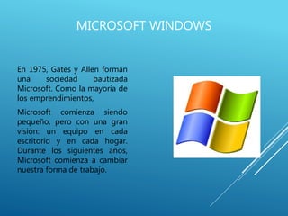 MICROSOFT WINDOWS
En 1975, Gates y Allen forman
una sociedad bautizada
Microsoft. Como la mayoría de
los emprendimientos,
Microsoft comienza siendo
pequeño, pero con una gran
visión: un equipo en cada
escritorio y en cada hogar.
Durante los siguientes años,
Microsoft comienza a cambiar
nuestra forma de trabajo.
 