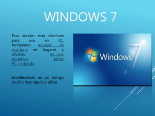 WINDOWS 7
Esta versión está diseñada
para uso en PC,
incluyendo equipos de
escritorio en hogares y
oficinas, equipos
portátiles, tablet
PC, netbooks
Estableciendo así un trabajo
mucho mas rápido y eficaz
 