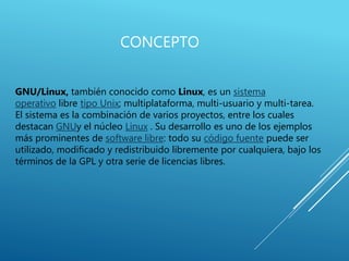 CONCEPTO
GNU/Linux, también conocido como Linux, es un sistema
operativo libre tipo Unix; multiplataforma, multi-usuario y multi-tarea.
El sistema es la combinación de varios proyectos, entre los cuales
destacan GNUy el núcleo Linux . Su desarrollo es uno de los ejemplos
más prominentes de software libre: todo su código fuente puede ser
utilizado, modificado y redistribuido libremente por cualquiera, bajo los
términos de la GPL y otra serie de licencias libres.
 