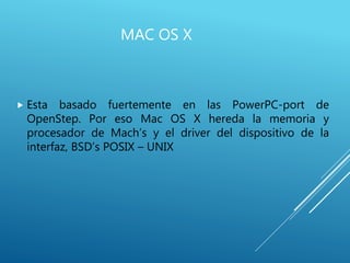 MAC OS X
 Esta basado fuertemente en las PowerPC-port de
OpenStep. Por eso Mac OS X hereda la memoria y
procesador de Mach’s y el driver del dispositivo de la
interfaz, BSD’s POSIX – UNIX
 
