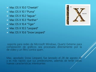  Mac OS X 10.0 “Cheetah”
 Mac OS X 10.1 “Puma”
 Mac OS X 10.2 “Jaguar”
 Mac OS X 10.3 “Panther”
 Mac OS X 10.4 “Tiger”
 Mac OS X 10.5 “Leopard”
 Mac OS X 10.6 “Snow Leopard”
soporte para redes de Microsoft Windows, Quartz Extreme para
composición de gráficos sea procesada directamente por la
de video y un filtro contra spam.
Mac, apodado Snow Leopard, fue lanzado el 28 de agosto de
y es más rápido que sus predecesores, además de tener varias
nuevas características interesantes
 