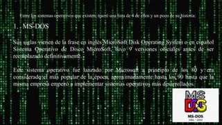 .
Entre los sistemas operativos que existen, traeré una lista de 4 de ellos y un poco de su historia:
1. MS-DOS
Sus siglas vienen de la frase en inglés MicroSoft Disk Operating System o en español
Sistema Operativo de Disco MicroSoft, tuvo 9 versiones oficiales antes de ser
reemplazado definitivamente.
Este sistema operativo fue lanzado por Microsoft a principio de los 80 y era
considerado el más popular de la época, aproximadamente hasta los 90 hasta que la
misma empresa empezó a implementar sistemas operativos más desarrollados.
 