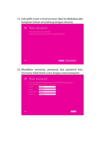 11. Lalu pilih create a local account. Opsi ini dilakukan jika
komputer belum tersambung dengan internet.
12. Masukkan username, password, dan password hint.
Username tidak boleh sama dengan nama komputer.
 