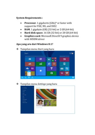 System Requirements :
• Processor. 1 gigahertz (GHz)* or faster with
support for PAE, NX, and SSE2
• RAM. 1 gigabyte (GB) (32-bit) or 2 GB (64-bit)
• Hard disk space. 16 GB (32-bit) or 20 GB (64-bit)
• Graphics card. Microsoft DirectX 9 graphics device
with WDDM driver
Apa yang aru dari Windows 8.1?
 Tampilan menu Start yang baru
 Tampilan menu Settings yang baru
 