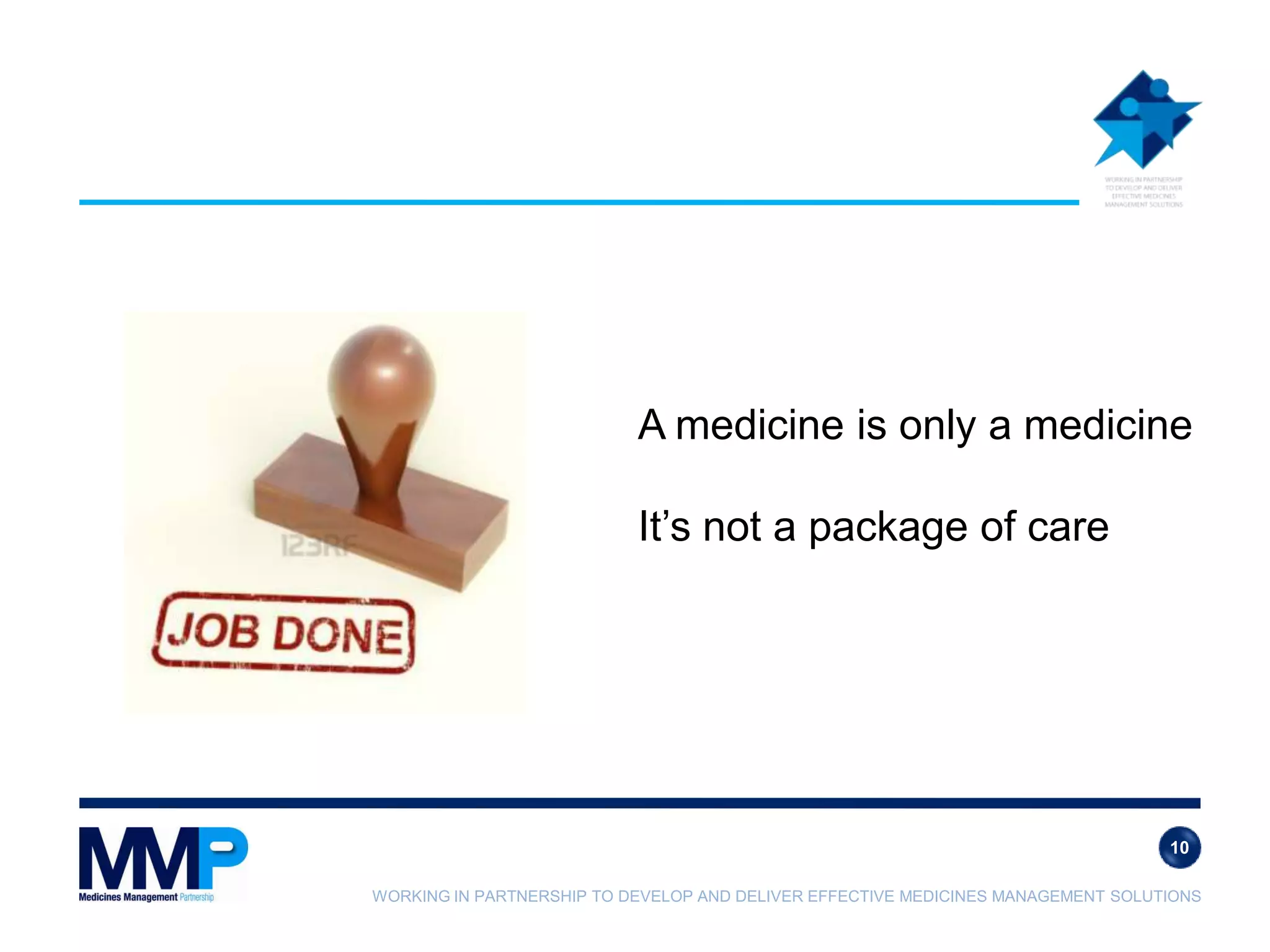 WORKING IN PARTNERSHIP TO DEVELOP AND DELIVER EFFECTIVE MEDICINES MANAGEMENT SOLUTIONS
A medicine is only a medicine
It’s not a package of care
10
 