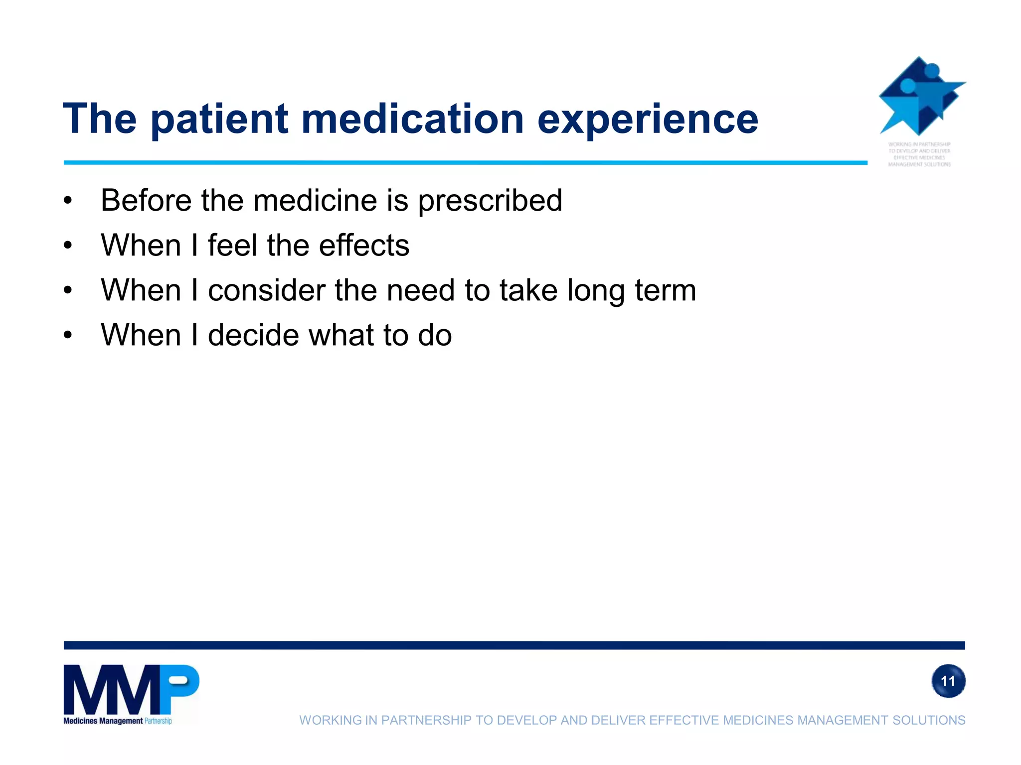 WORKING IN PARTNERSHIP TO DEVELOP AND DELIVER EFFECTIVE MEDICINES MANAGEMENT SOLUTIONS
The patient medication experience
• Before the medicine is prescribed
• When I feel the effects
• When I consider the need to take long term
• When I decide what to do
11
 