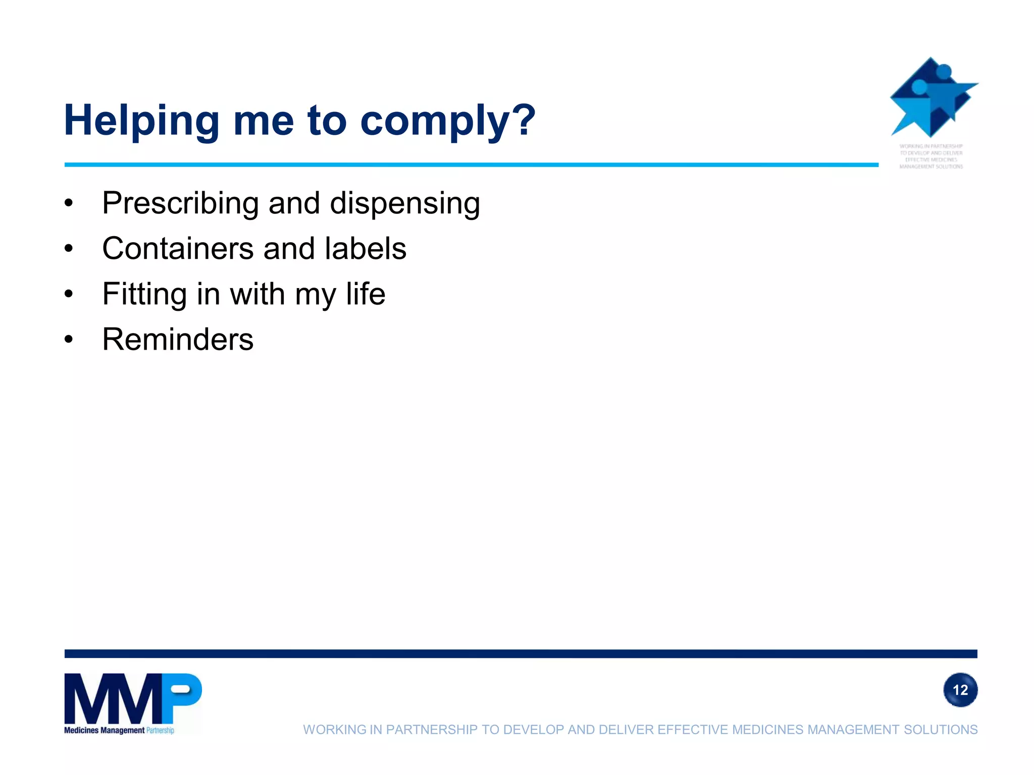 WORKING IN PARTNERSHIP TO DEVELOP AND DELIVER EFFECTIVE MEDICINES MANAGEMENT SOLUTIONS
Helping me to comply?
• Prescribing and dispensing
• Containers and labels
• Fitting in with my life
• Reminders
12
 