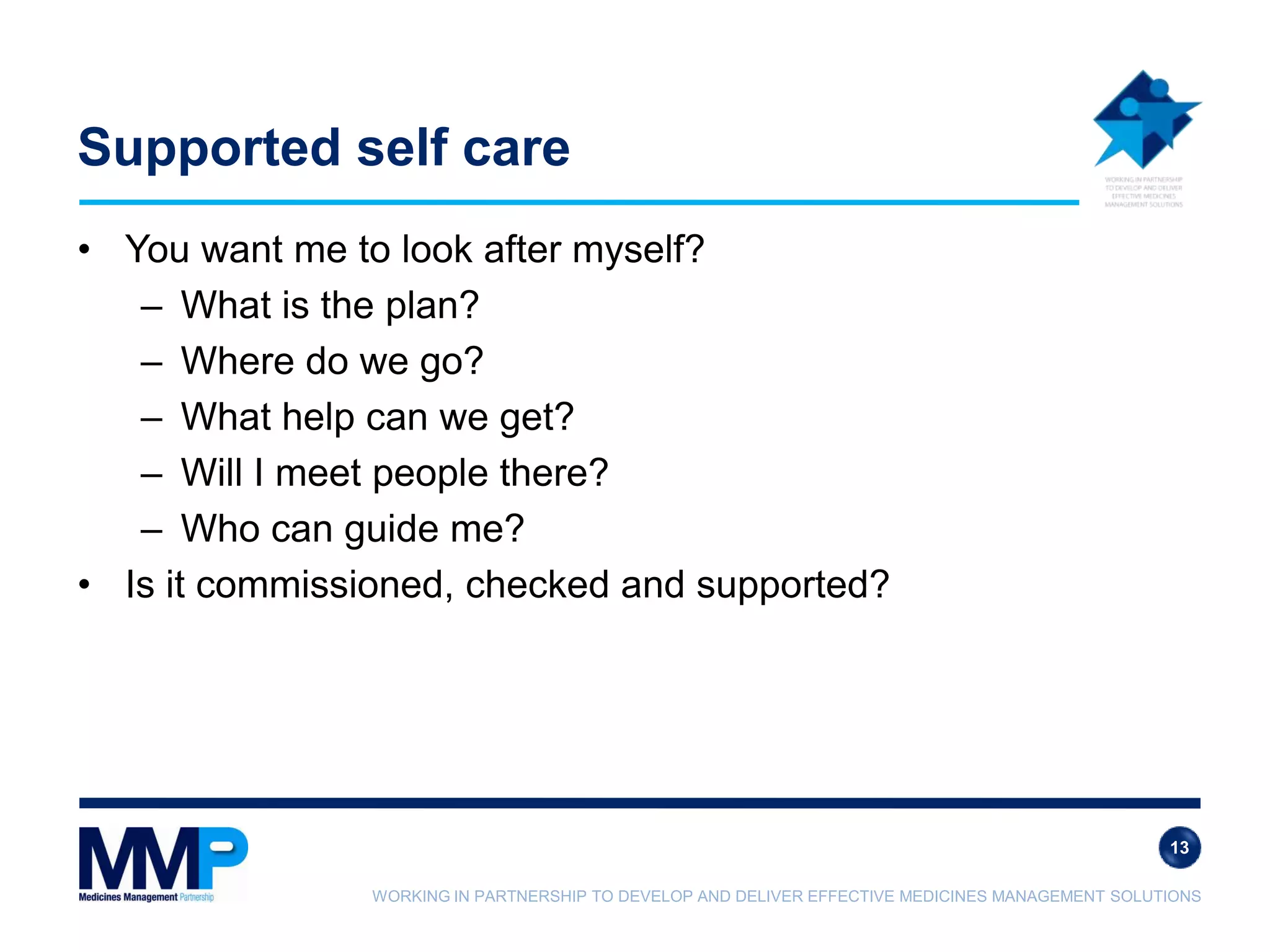 WORKING IN PARTNERSHIP TO DEVELOP AND DELIVER EFFECTIVE MEDICINES MANAGEMENT SOLUTIONS
Supported self care
• You want me to look after myself?
– What is the plan?
– Where do we go?
– What help can we get?
– Will I meet people there?
– Who can guide me?
• Is it commissioned, checked and supported?
13
 