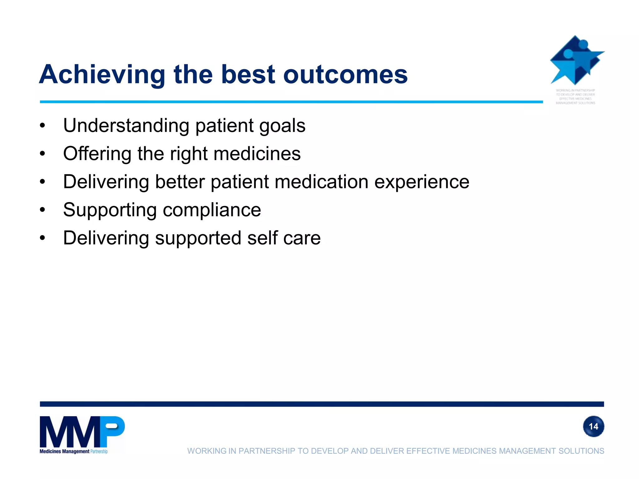 WORKING IN PARTNERSHIP TO DEVELOP AND DELIVER EFFECTIVE MEDICINES MANAGEMENT SOLUTIONS
Achieving the best outcomes
• Understanding patient goals
• Offering the right medicines
• Delivering better patient medication experience
• Supporting compliance
• Delivering supported self care
14
 