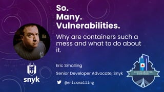 Eric Smalling
So.
Many.
Vulnerabilities.
Why are containers such a
mess and what to do about
it.
Senior Developer Advocate, Snyk
@ericsmalling
 
