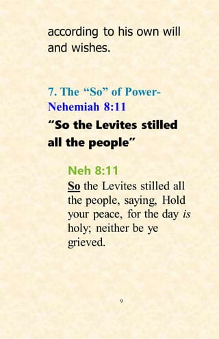 9
according to his own will
and wishes.
7. The “So” of Power-
Nehemiah 8:11
“So the Levites stilled
all the people”
Neh 8:11
So the Levites stilled all
the people, saying, Hold
your peace, for the day is
holy; neither be ye
grieved.
 