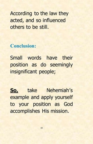 10
According to the law they
acted, and so influenced
others to be still.
Conclusion:
Small words have their
position as do seemingly
insignificant people;
So, take Nehemiah’s
example and apply yourself
to your position as God
accomplishes His mission.
 