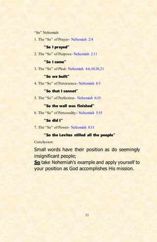 11
“So” Nehemiah
1. The “So” of Prayer- Nehemiah 2:4
“So I prayed”
2. The “So” of Purpose- Nehemiah 2:11
“So I came”
3. The “So” of Plod- Nehemiah 4:6,10,18,21
“So we built”
4. The “So” of Persistence- Nehemiah 6:3
“So that I cannot”
5. The “So” of Perfection- Nehemiah 6:15
“So the wall was finished”
6. The “So” of Personality- Nehemiah 5:15
“So did I”
7. The “So” of Power- Nehemiah 8:11
“So the Levites stilled all the people”
Conclusion:
Small words have their position as do seemingly
insignificant people;
So take Nehemiah’s example and apply yourself to
your position as God accomplishes His mission.
 
