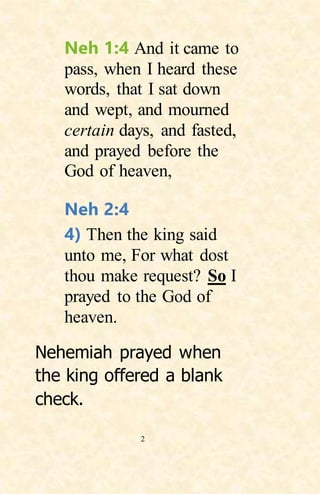 2
Neh 1:4 And it came to
pass, when I heard these
words, that I sat down
and wept, and mourned
certain days, and fasted,
and prayed before the
God of heaven,
Neh 2:4
4) Then the king said
unto me, For what dost
thou make request? So I
prayed to the God of
heaven.
Nehemiah prayed when
the king offered a blank
check.
 