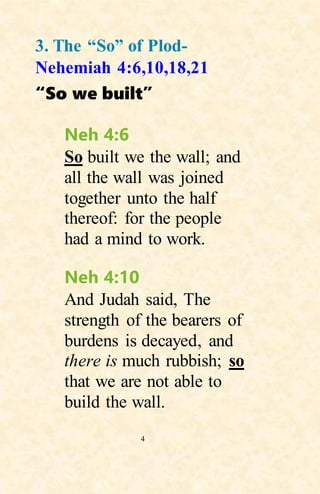 4
3. The “So” of Plod-
Nehemiah 4:6,10,18,21
“So we built”
Neh 4:6
So built we the wall; and
all the wall was joined
together unto the half
thereof: for the people
had a mind to work.
Neh 4:10
And Judah said, The
strength of the bearers of
burdens is decayed, and
there is much rubbish; so
that we are not able to
build the wall.
 