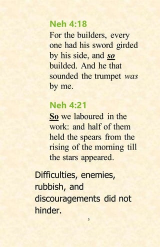 5
Neh 4:18
For the builders, every
one had his sword girded
by his side, and so
builded. And he that
sounded the trumpet was
by me.
Neh 4:21
So we laboured in the
work: and half of them
held the spears from the
rising of the morning till
the stars appeared.
Difficulties, enemies,
rubbish, and
discouragements did not
hinder.
 