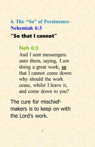 6
4. The “So” of Persistence-
Nehemiah 6:3
“So that I cannot”
Neh 6:3
And I sent messengers
unto them, saying, I am
doing a great work, so
that I cannot come down:
why should the work
cease, whilst I leave it,
and come down to you?
The cure for mischief-
makers is to keep on with
the Lord’s work.
 