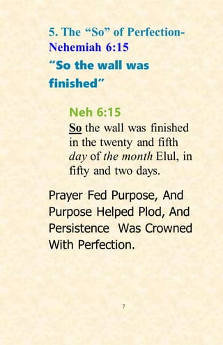 7
5. The “So” of Perfection-
Nehemiah 6:15
“So the wall was
finished”
Neh 6:15
So the wall was finished
in the twenty and fifth
day of the month Elul, in
fifty and two days.
Prayer Fed Purpose, And
Purpose Helped Plod, And
Persistence Was Crowned
With Perfection.
 