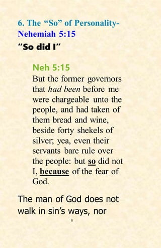 8
6. The “So” of Personality-
Nehemiah 5:15
“So did I”
Neh 5:15
But the former governors
that had been before me
were chargeable unto the
people, and had taken of
them bread and wine,
beside forty shekels of
silver; yea, even their
servants bare rule over
the people: but so did not
I, because of the fear of
God.
The man of God does not
walk in sin’s ways, nor
 
