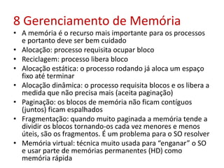 8 Gerenciamento de Memória
• A memória é o recurso mais importante para os processos
e portanto deve ser bem cuidado
• Alocação: processo requisita ocupar bloco
• Reciclagem: processo libera bloco
• Alocação estática: o processo rodando já aloca um espaço
fixo até terminar
• Alocação dinâmica: o processo requisita blocos e os libera a
medida que não precisa mais (aceita paginação)
• Paginação: os blocos de memória não ficam contíguos
(juntos) ficam espalhados
• Fragmentação: quando muito paginada a memória tende a
dividir os blocos tornando-os cada vez menores e menos
úteis, são os fragmentos. É um problema para o SO resolver
• Memória virtual: técnica muito usada para “enganar” o SO
e usar parte de memórias permanentes (HD) como
memória rápida
 