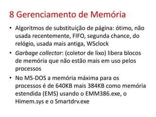 8 Gerenciamento de Memória
• Algoritmos de substituição de página: ótimo, não
usada recentemente, FIFO, segunda chance, do
relógio, usada mais antiga, WSclock
• Garbage collector: (coletor de lixo) libera blocos
de memória que não estão mais em uso pelos
processos
• No MS-DOS a memória máxima para os
processos é de 640KB mais 384KB como memória
estendida (EMS) usando o EMM386.exe, o
Himem.sys e o Smartdrv.exe
 